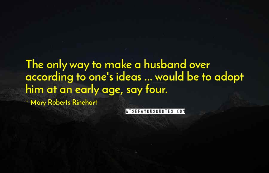 Mary Roberts Rinehart Quotes: The only way to make a husband over according to one's ideas ... would be to adopt him at an early age, say four.