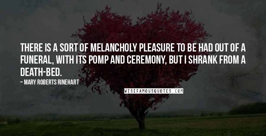 Mary Roberts Rinehart Quotes: There is a sort of melancholy pleasure to be had out of a funeral, with its pomp and ceremony, but I shrank from a death-bed.