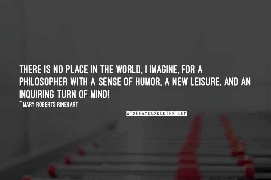Mary Roberts Rinehart Quotes: There is no place in the world, I imagine, for a philosopher with a sense of humor, a new leisure, and an inquiring turn of mind!