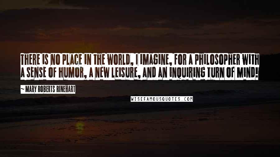 Mary Roberts Rinehart Quotes: There is no place in the world, I imagine, for a philosopher with a sense of humor, a new leisure, and an inquiring turn of mind!