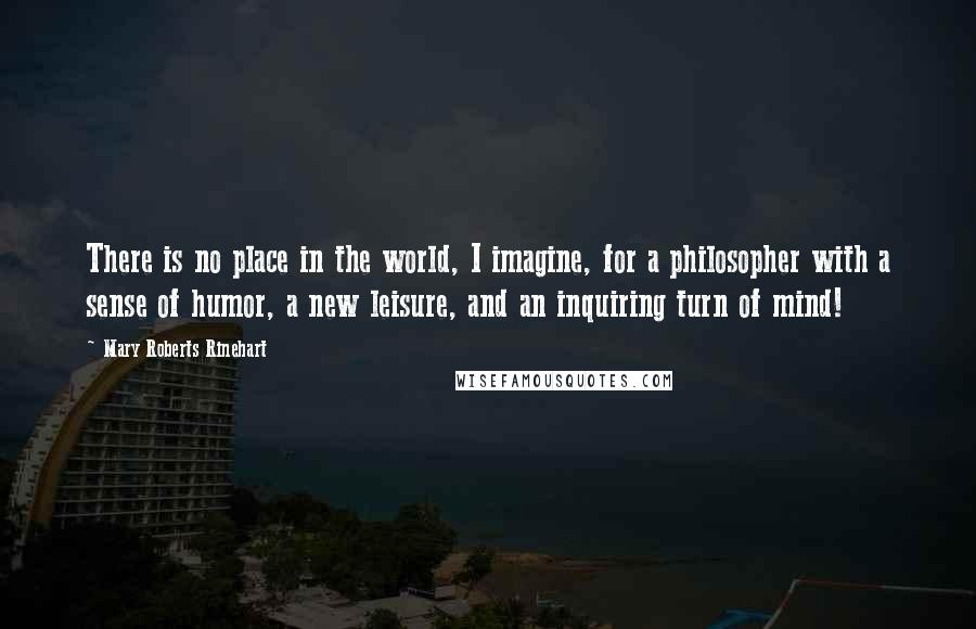 Mary Roberts Rinehart Quotes: There is no place in the world, I imagine, for a philosopher with a sense of humor, a new leisure, and an inquiring turn of mind!