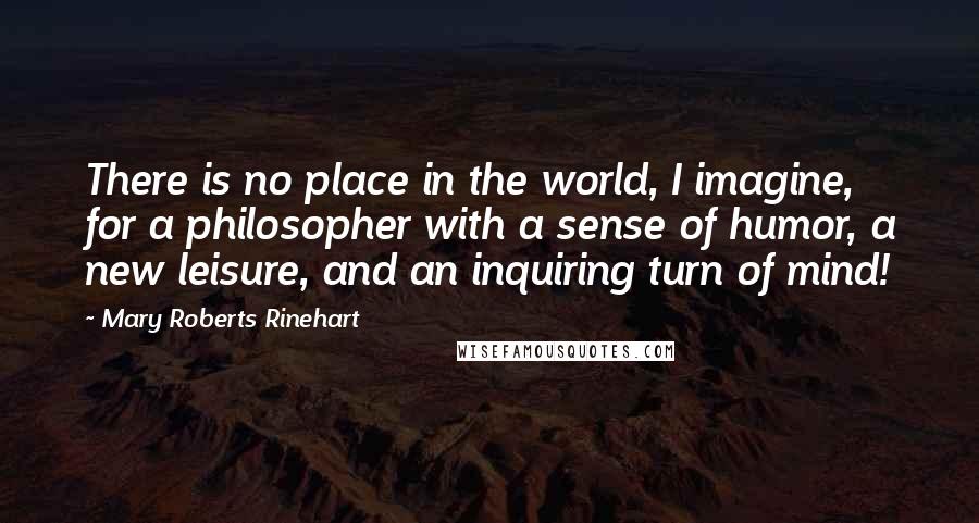 Mary Roberts Rinehart Quotes: There is no place in the world, I imagine, for a philosopher with a sense of humor, a new leisure, and an inquiring turn of mind!