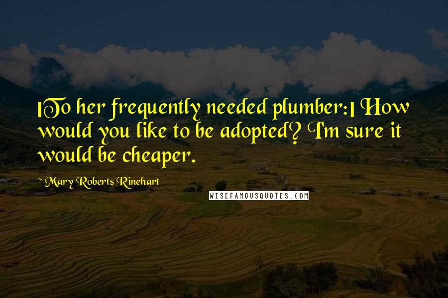 Mary Roberts Rinehart Quotes: [To her frequently needed plumber:] How would you like to be adopted? I'm sure it would be cheaper.