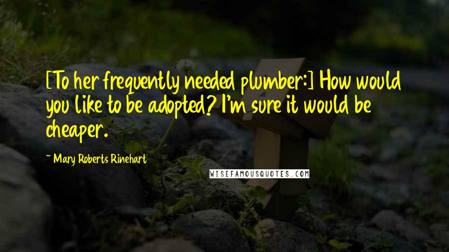 Mary Roberts Rinehart Quotes: [To her frequently needed plumber:] How would you like to be adopted? I'm sure it would be cheaper.