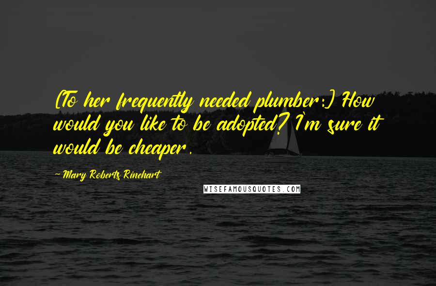 Mary Roberts Rinehart Quotes: [To her frequently needed plumber:] How would you like to be adopted? I'm sure it would be cheaper.