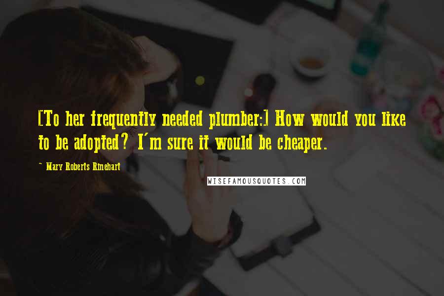 Mary Roberts Rinehart Quotes: [To her frequently needed plumber:] How would you like to be adopted? I'm sure it would be cheaper.