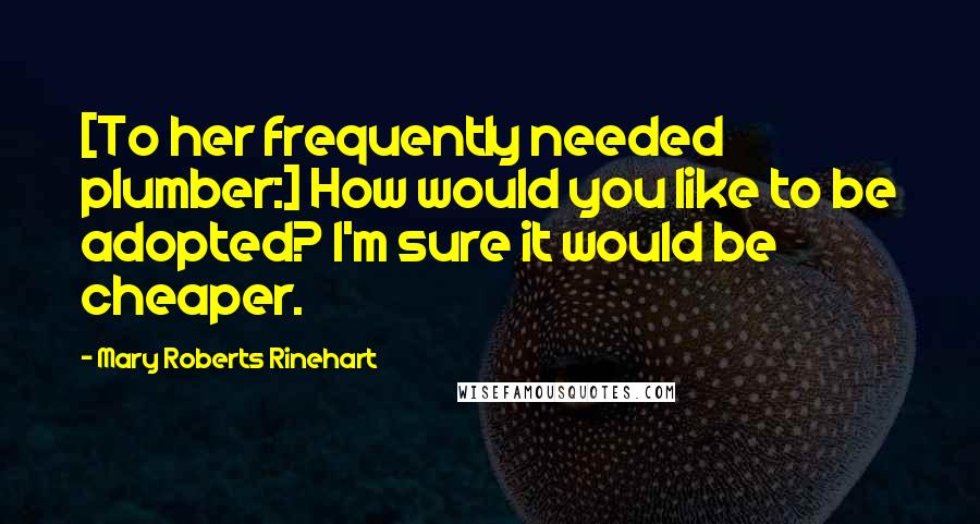 Mary Roberts Rinehart Quotes: [To her frequently needed plumber:] How would you like to be adopted? I'm sure it would be cheaper.