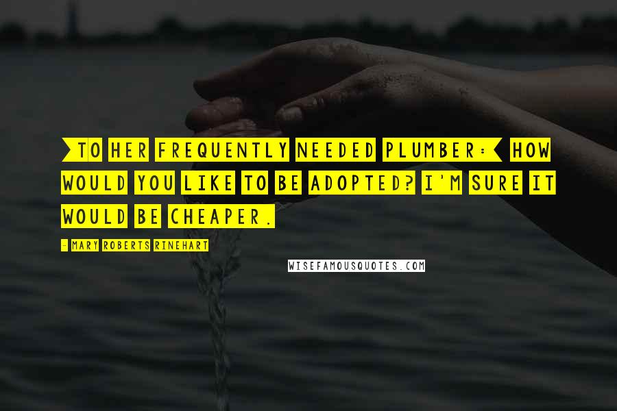 Mary Roberts Rinehart Quotes: [To her frequently needed plumber:] How would you like to be adopted? I'm sure it would be cheaper.