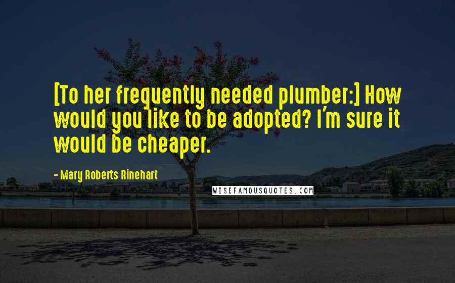 Mary Roberts Rinehart Quotes: [To her frequently needed plumber:] How would you like to be adopted? I'm sure it would be cheaper.