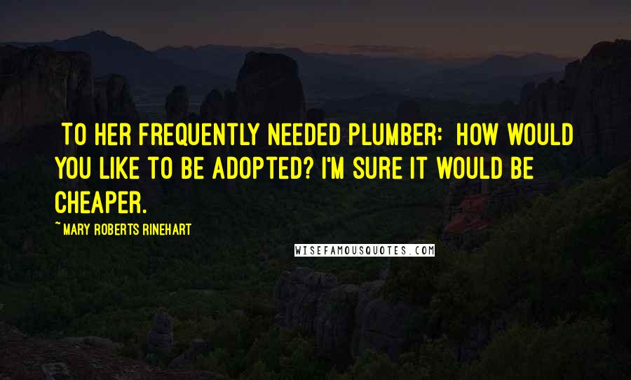 Mary Roberts Rinehart Quotes: [To her frequently needed plumber:] How would you like to be adopted? I'm sure it would be cheaper.