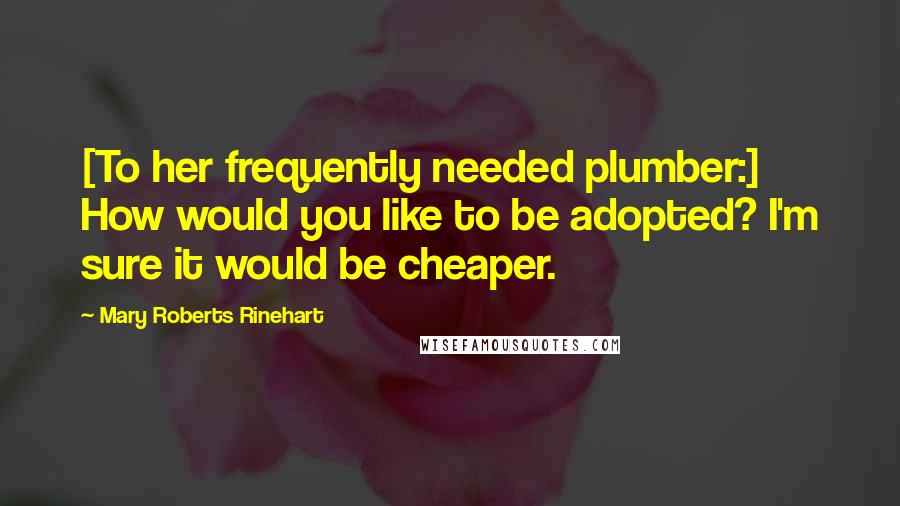 Mary Roberts Rinehart Quotes: [To her frequently needed plumber:] How would you like to be adopted? I'm sure it would be cheaper.