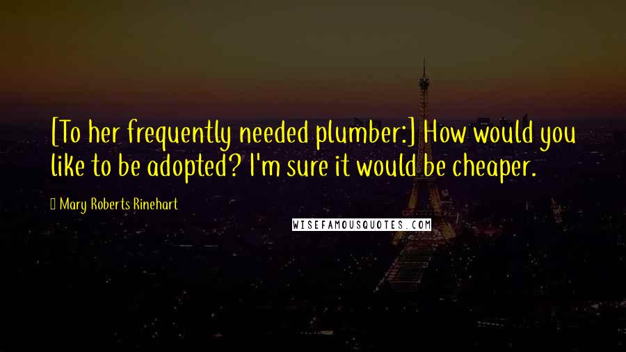 Mary Roberts Rinehart Quotes: [To her frequently needed plumber:] How would you like to be adopted? I'm sure it would be cheaper.