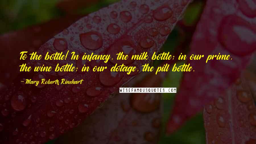 Mary Roberts Rinehart Quotes: To the bottle! In infancy, the milk bottle; in our prime, the wine bottle; in our dotage, the pill bottle.