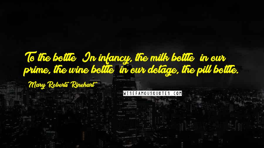 Mary Roberts Rinehart Quotes: To the bottle! In infancy, the milk bottle; in our prime, the wine bottle; in our dotage, the pill bottle.