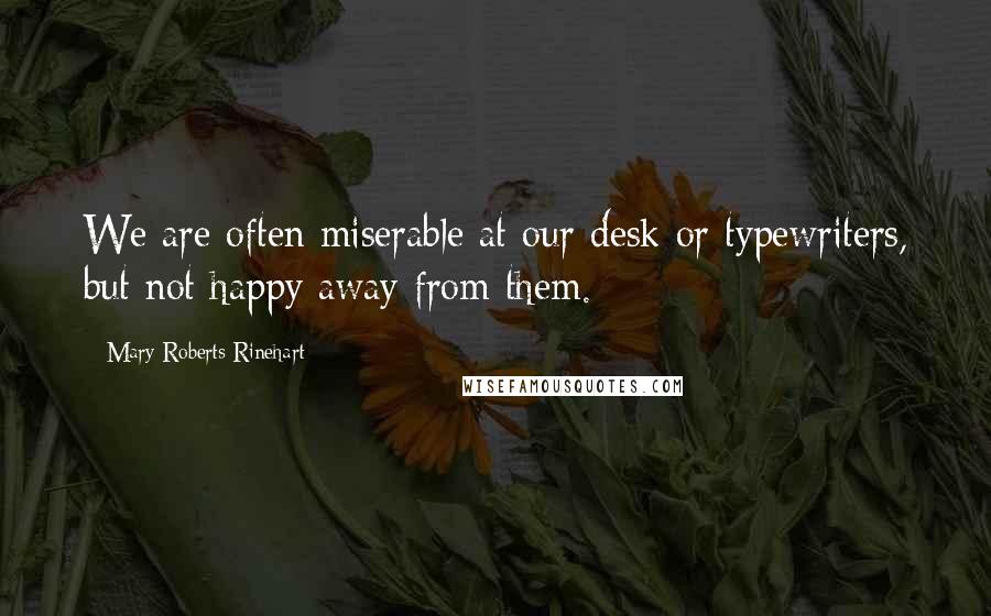 Mary Roberts Rinehart Quotes: We are often miserable at our desk or typewriters, but not happy away from them.