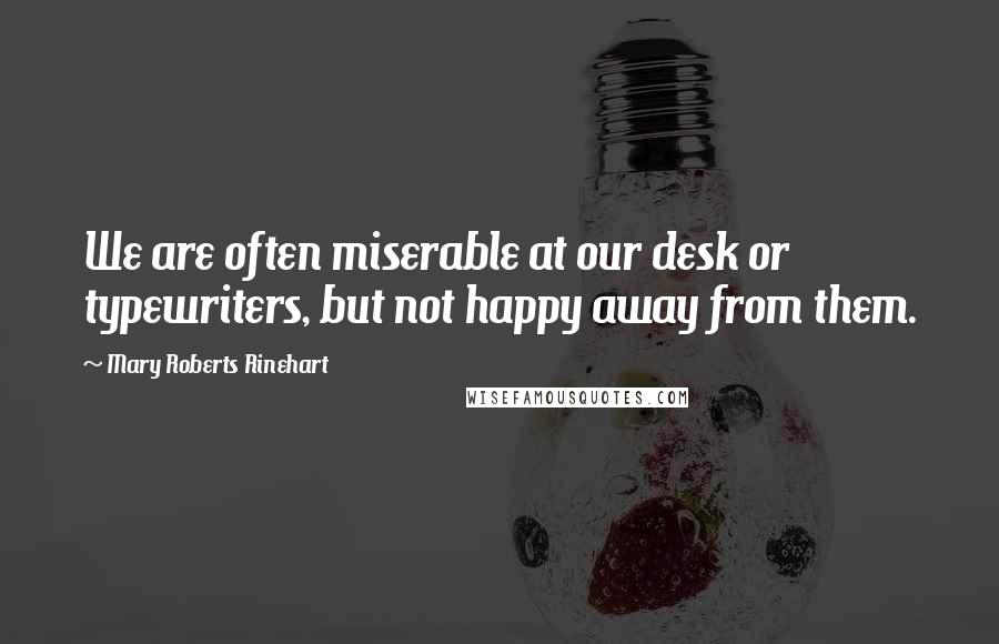 Mary Roberts Rinehart Quotes: We are often miserable at our desk or typewriters, but not happy away from them.