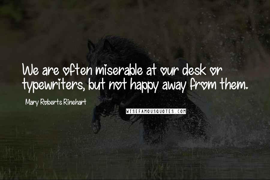 Mary Roberts Rinehart Quotes: We are often miserable at our desk or typewriters, but not happy away from them.