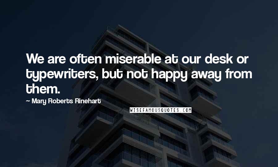 Mary Roberts Rinehart Quotes: We are often miserable at our desk or typewriters, but not happy away from them.