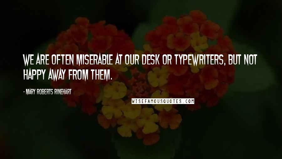 Mary Roberts Rinehart Quotes: We are often miserable at our desk or typewriters, but not happy away from them.