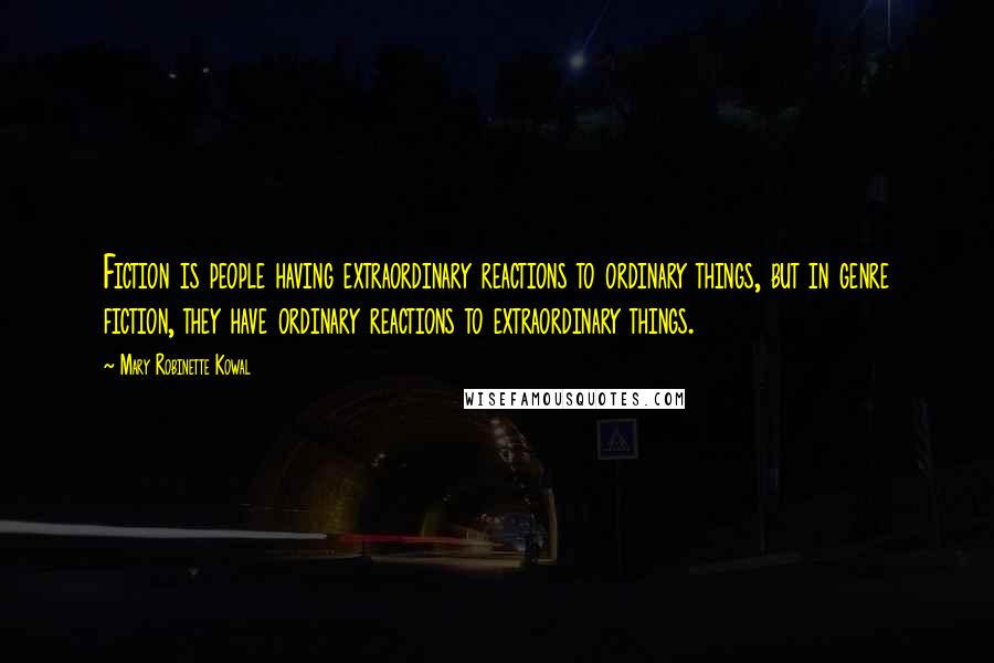 Mary Robinette Kowal Quotes: Fiction is people having extraordinary reactions to ordinary things, but in genre fiction, they have ordinary reactions to extraordinary things.