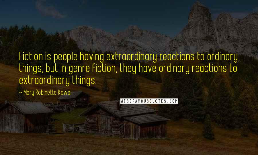 Mary Robinette Kowal Quotes: Fiction is people having extraordinary reactions to ordinary things, but in genre fiction, they have ordinary reactions to extraordinary things.