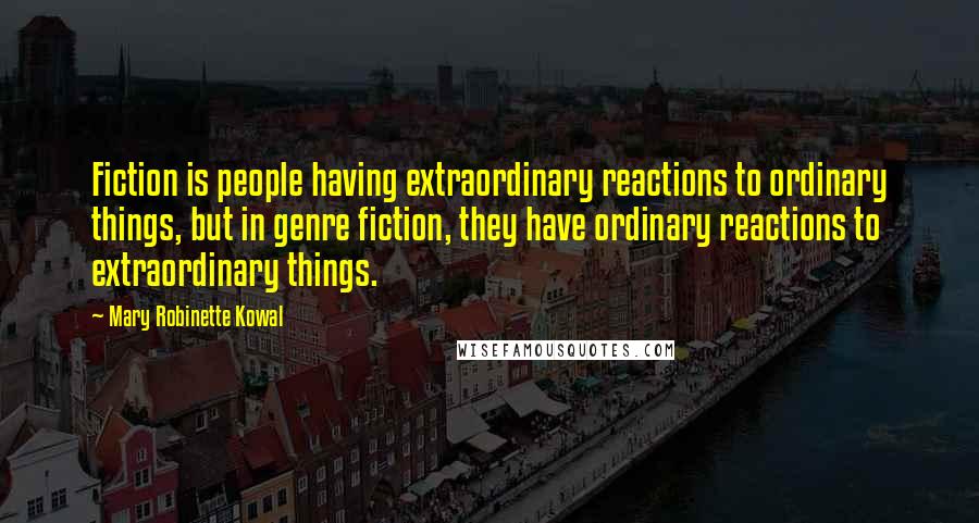 Mary Robinette Kowal Quotes: Fiction is people having extraordinary reactions to ordinary things, but in genre fiction, they have ordinary reactions to extraordinary things.