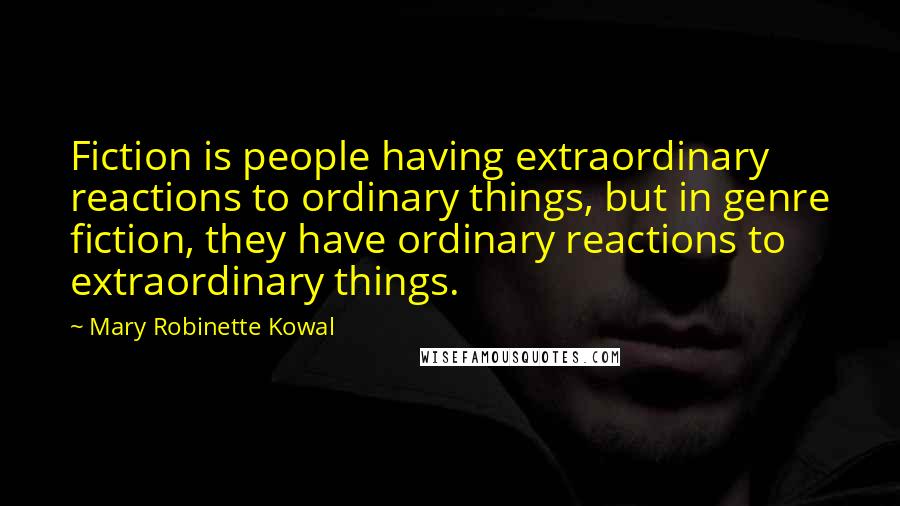 Mary Robinette Kowal Quotes: Fiction is people having extraordinary reactions to ordinary things, but in genre fiction, they have ordinary reactions to extraordinary things.