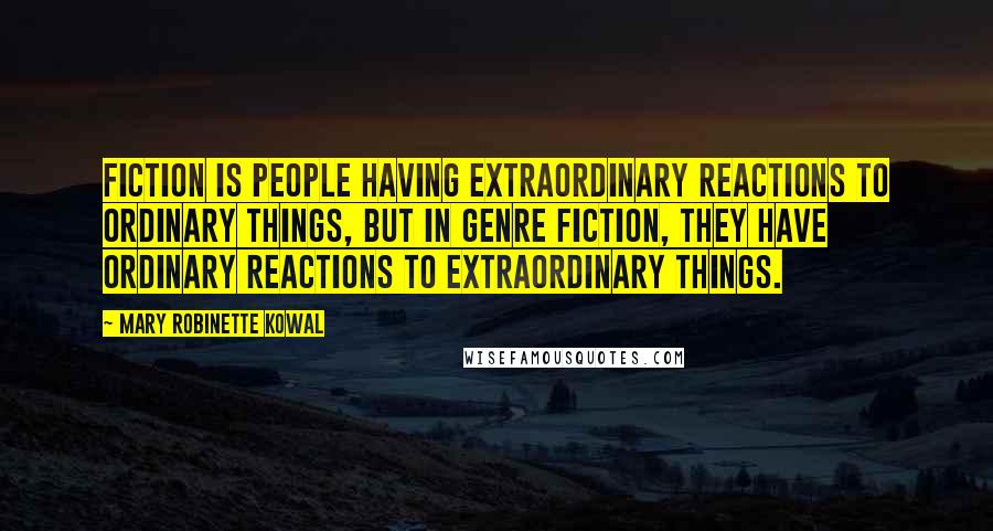 Mary Robinette Kowal Quotes: Fiction is people having extraordinary reactions to ordinary things, but in genre fiction, they have ordinary reactions to extraordinary things.