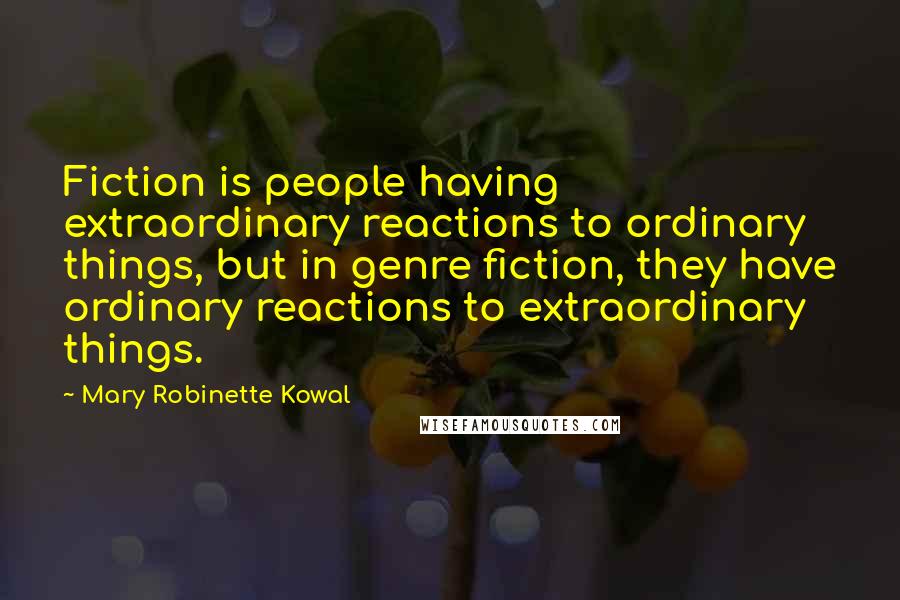 Mary Robinette Kowal Quotes: Fiction is people having extraordinary reactions to ordinary things, but in genre fiction, they have ordinary reactions to extraordinary things.