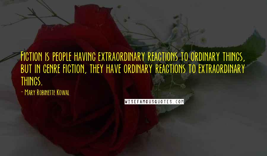 Mary Robinette Kowal Quotes: Fiction is people having extraordinary reactions to ordinary things, but in genre fiction, they have ordinary reactions to extraordinary things.