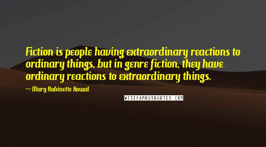 Mary Robinette Kowal Quotes: Fiction is people having extraordinary reactions to ordinary things, but in genre fiction, they have ordinary reactions to extraordinary things.