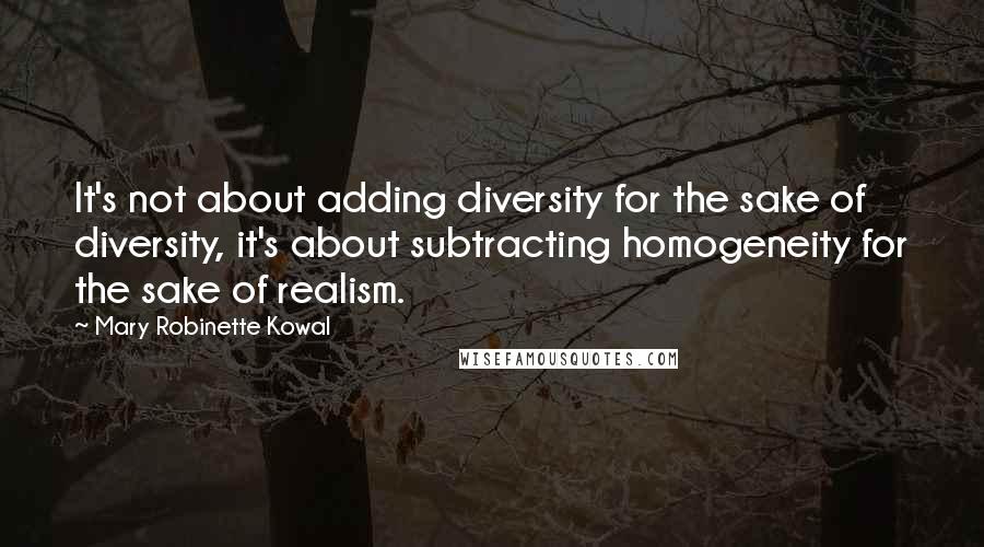 Mary Robinette Kowal Quotes: It's not about adding diversity for the sake of diversity, it's about subtracting homogeneity for the sake of realism.
