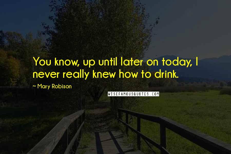 Mary Robison Quotes: You know, up until later on today, I never really knew how to drink.