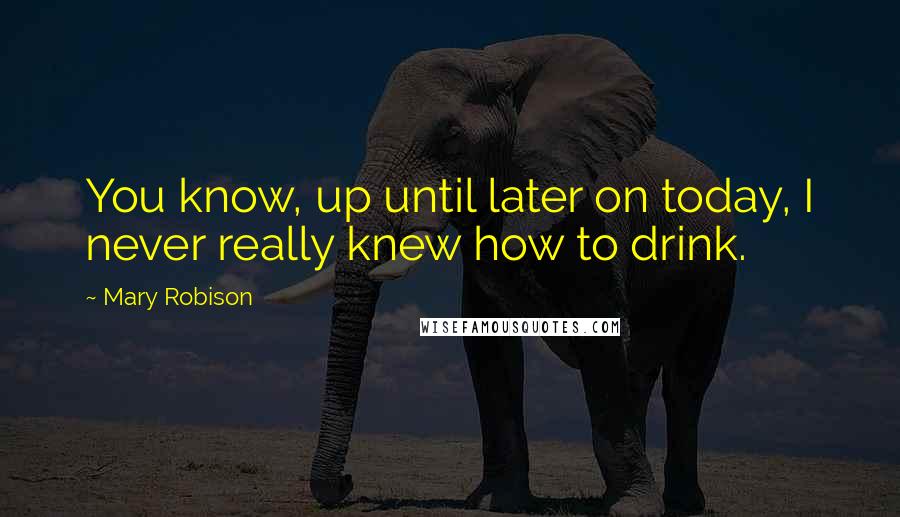 Mary Robison Quotes: You know, up until later on today, I never really knew how to drink.