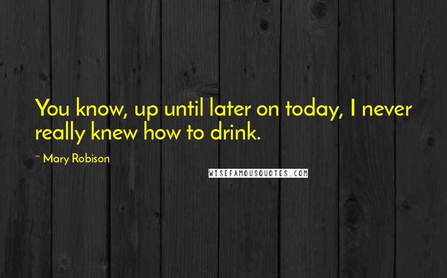Mary Robison Quotes: You know, up until later on today, I never really knew how to drink.