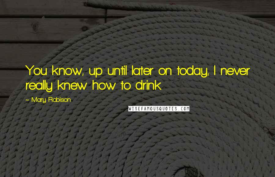 Mary Robison Quotes: You know, up until later on today, I never really knew how to drink.