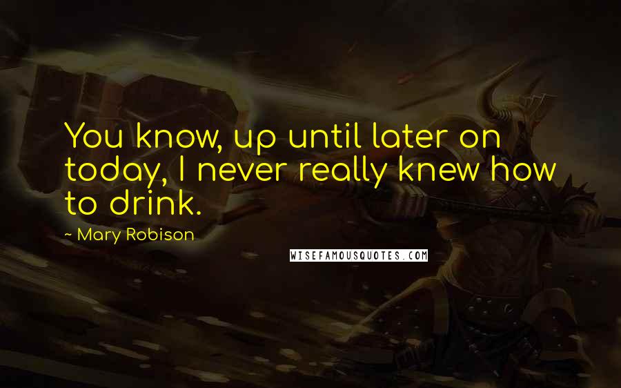 Mary Robison Quotes: You know, up until later on today, I never really knew how to drink.