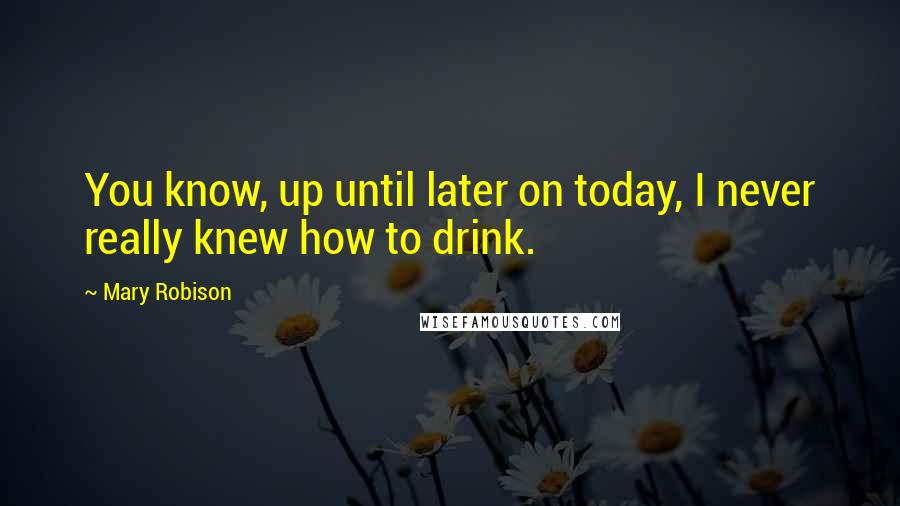 Mary Robison Quotes: You know, up until later on today, I never really knew how to drink.