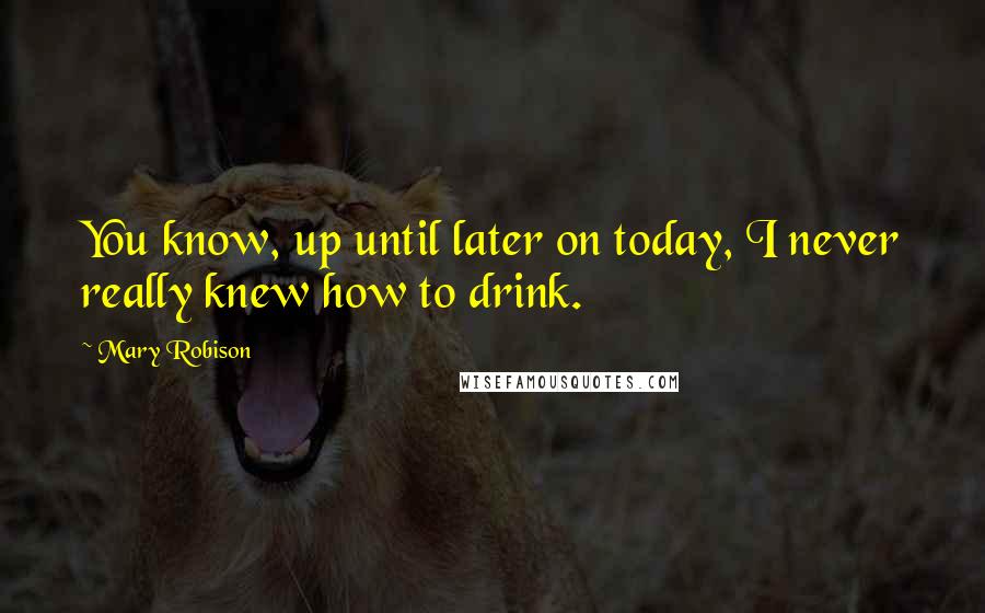 Mary Robison Quotes: You know, up until later on today, I never really knew how to drink.