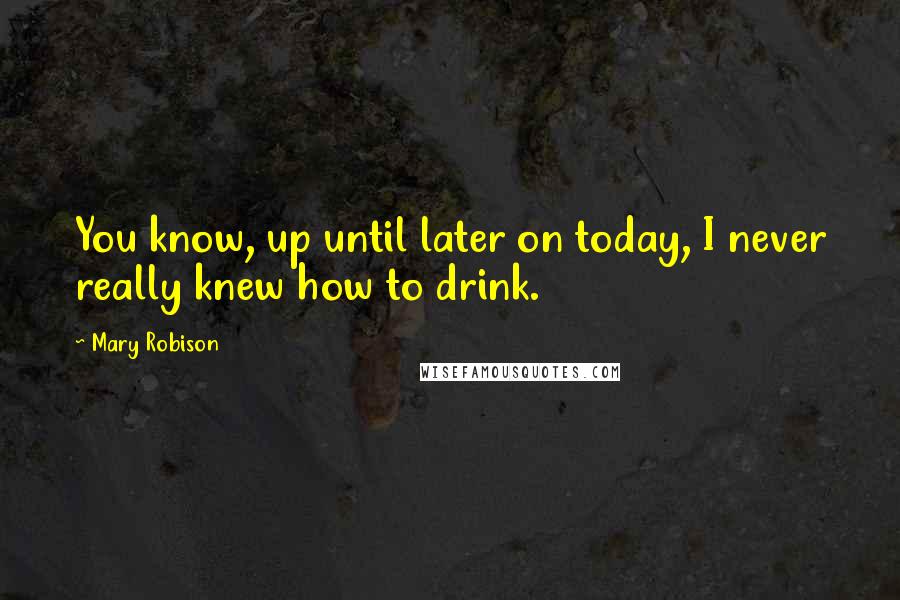 Mary Robison Quotes: You know, up until later on today, I never really knew how to drink.