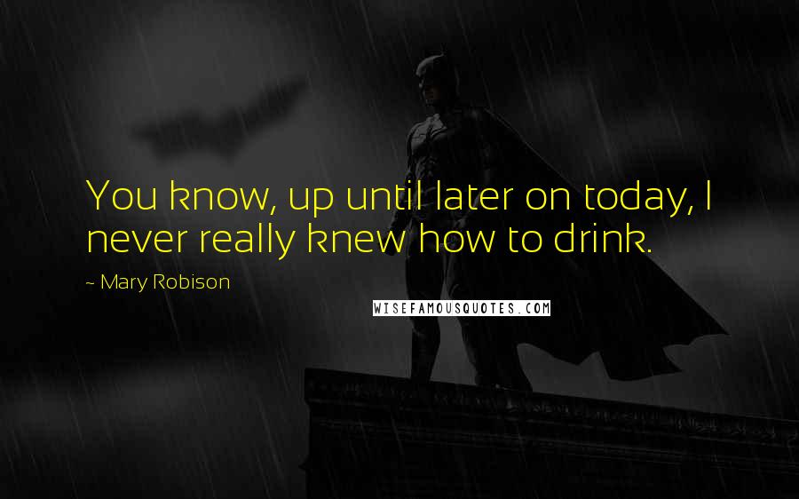 Mary Robison Quotes: You know, up until later on today, I never really knew how to drink.