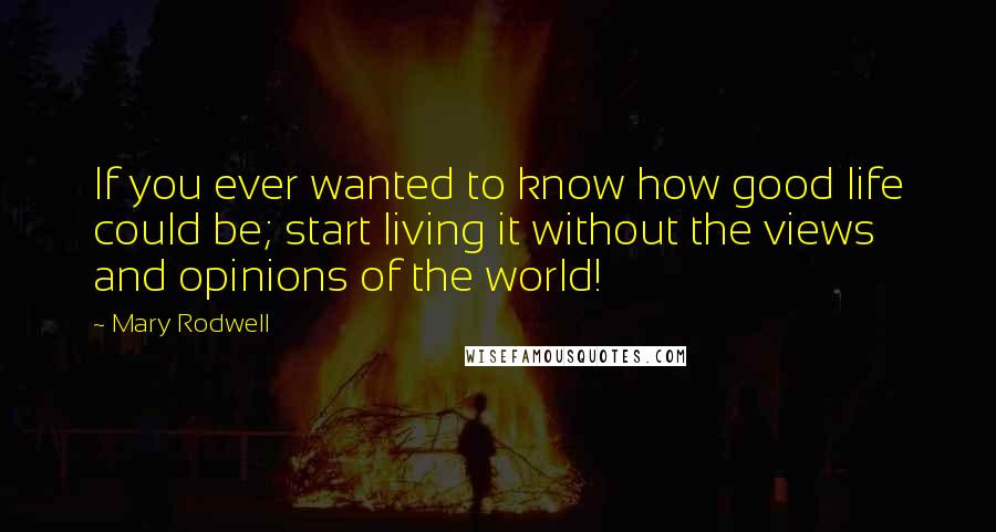 Mary Rodwell Quotes: If you ever wanted to know how good life could be; start living it without the views and opinions of the world!