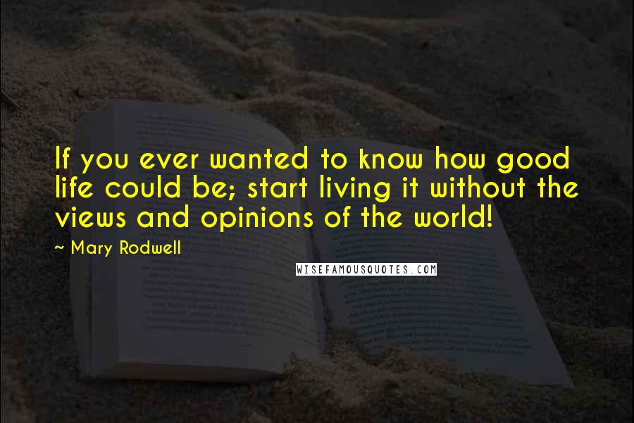 Mary Rodwell Quotes: If you ever wanted to know how good life could be; start living it without the views and opinions of the world!