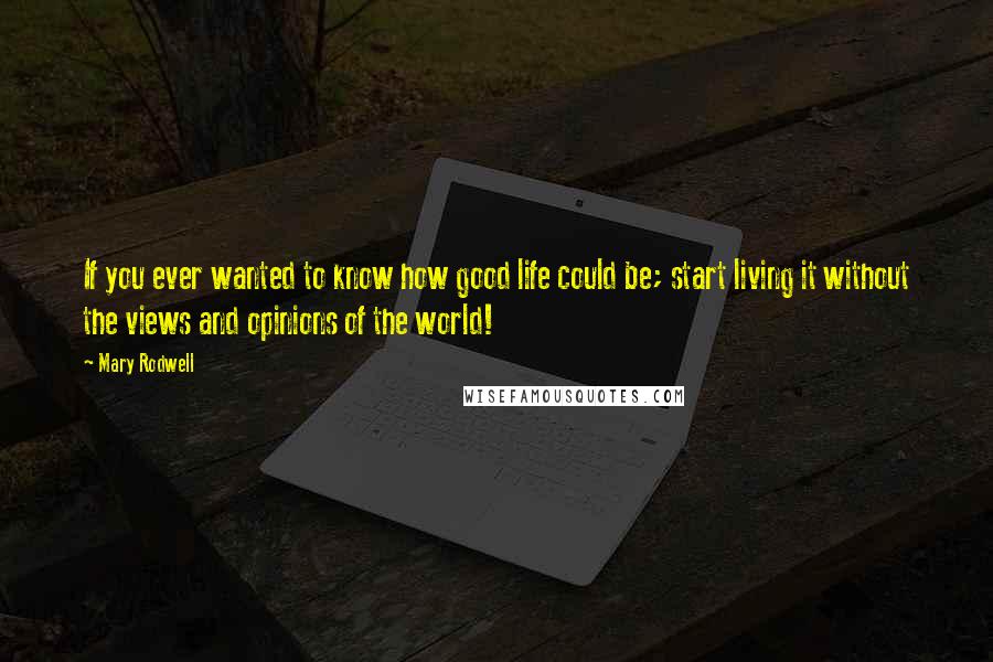 Mary Rodwell Quotes: If you ever wanted to know how good life could be; start living it without the views and opinions of the world!