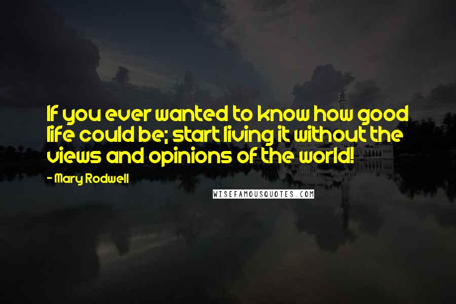 Mary Rodwell Quotes: If you ever wanted to know how good life could be; start living it without the views and opinions of the world!