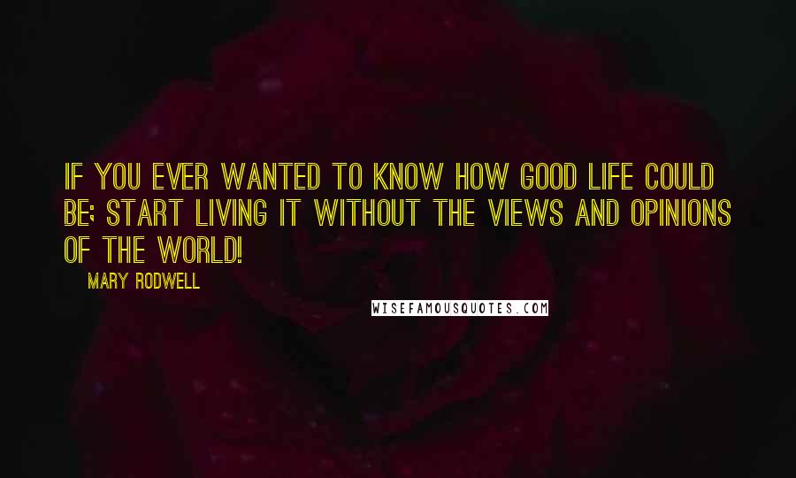 Mary Rodwell Quotes: If you ever wanted to know how good life could be; start living it without the views and opinions of the world!
