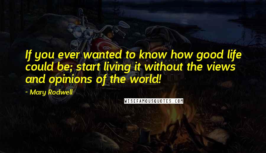 Mary Rodwell Quotes: If you ever wanted to know how good life could be; start living it without the views and opinions of the world!