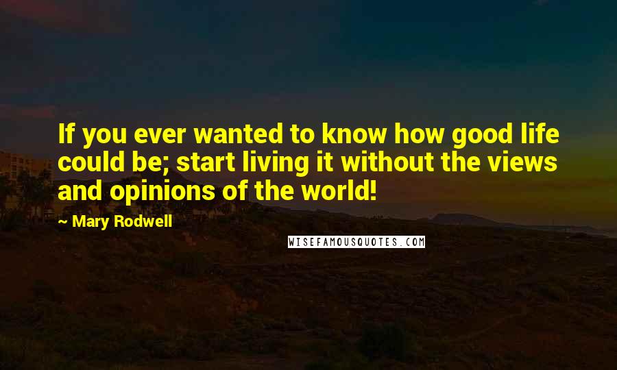 Mary Rodwell Quotes: If you ever wanted to know how good life could be; start living it without the views and opinions of the world!