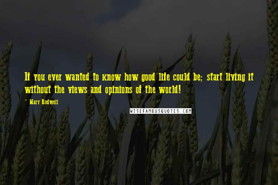 Mary Rodwell Quotes: If you ever wanted to know how good life could be; start living it without the views and opinions of the world!