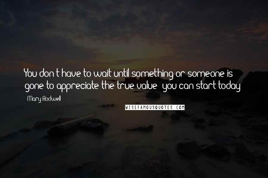 Mary Rodwell Quotes: You don't have to wait until something or someone is gone to appreciate the true value; you can start today!